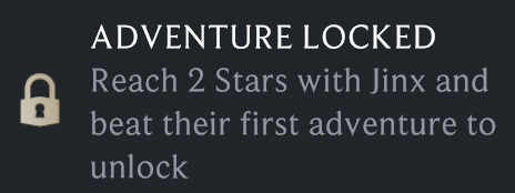 Una advertencia dentro del juego que establece por qué una aventura está bloqueada. Dice: AVENTURA BLOQUEADA Se desbloquea si alcanzas 2 estrellas con Jinx y completas su primera aventura.